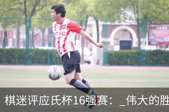 棋迷评应氏杯16强赛： 伟大的胜利！给王星昊满分